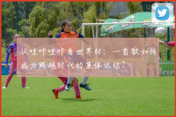 从哇咔哇咔看世界杯：一首歌如何成为跨越时代的集体记忆？