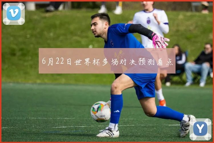 6月22日世界杯多场对决预测看点